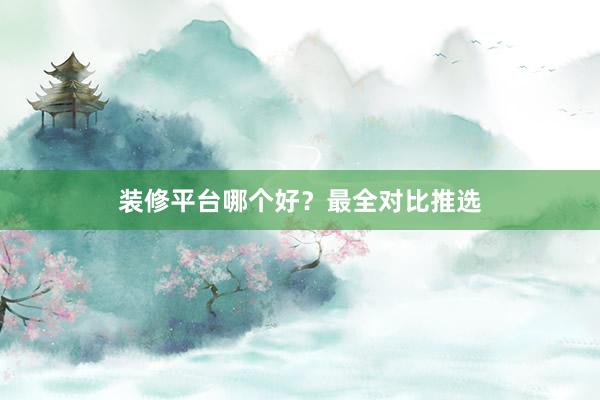 装修平台哪个好？最全对比推选