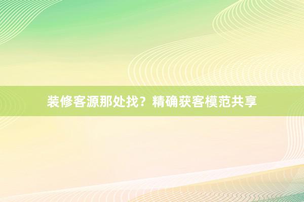 装修客源那处找？精确获客模范共享
